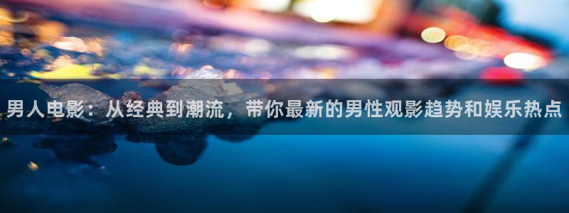 神马我不卡电影院：男人电影：从经典到潮流，带你最新的男性观影趋势和娱乐热点